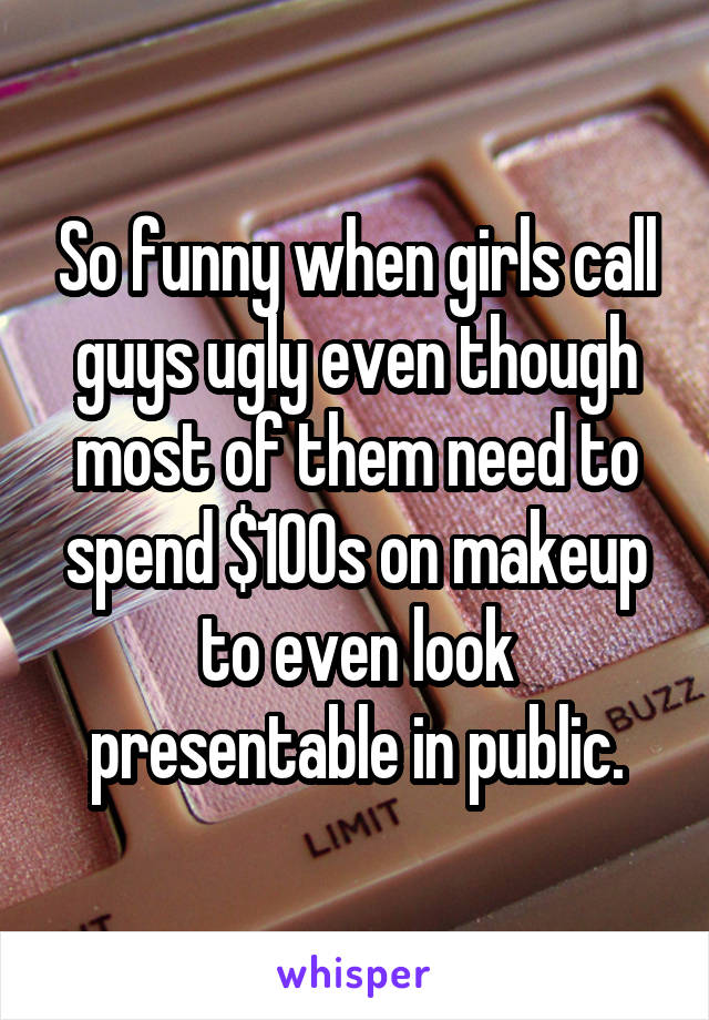 So funny when girls call guys ugly even though most of them need to spend $100s on makeup to even look presentable in public.