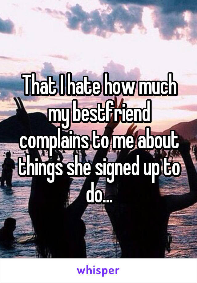 That I hate how much my bestfriend complains to me about things she signed up to do...