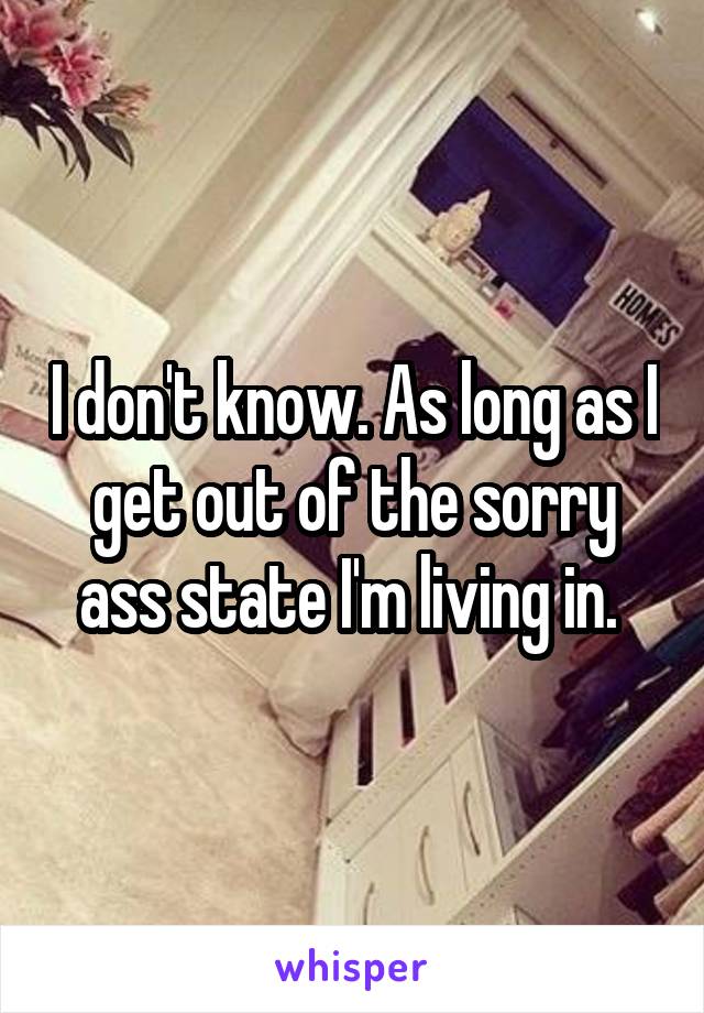 I don't know. As long as I get out of the sorry ass state I'm living in. 