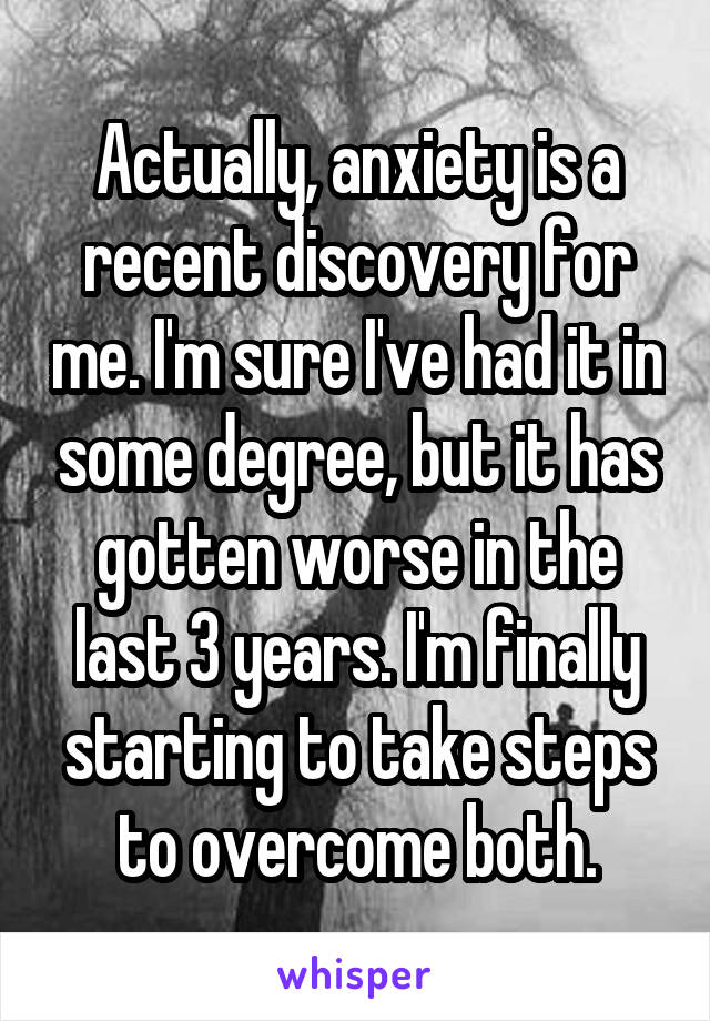 Actually, anxiety is a recent discovery for me. I'm sure I've had it in some degree, but it has gotten worse in the last 3 years. I'm finally starting to take steps to overcome both.