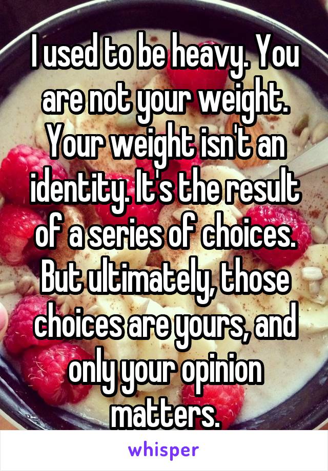 I used to be heavy. You are not your weight. Your weight isn't an identity. It's the result of a series of choices. But ultimately, those choices are yours, and only your opinion matters.