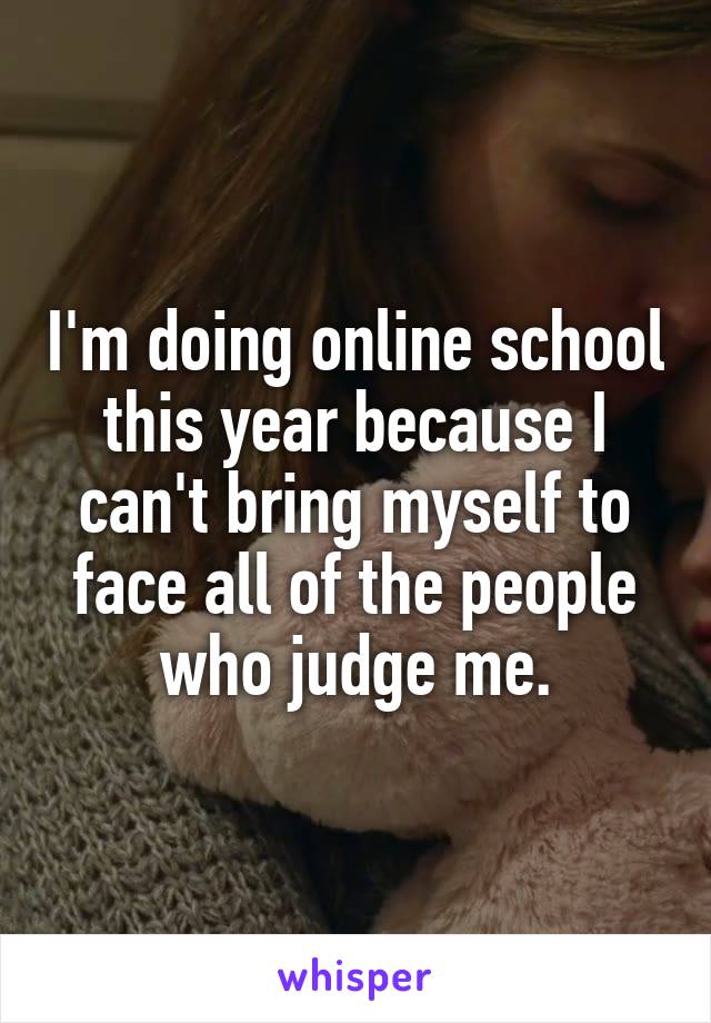 I'm doing online school this year because I can't bring myself to face all of the people who judge me.