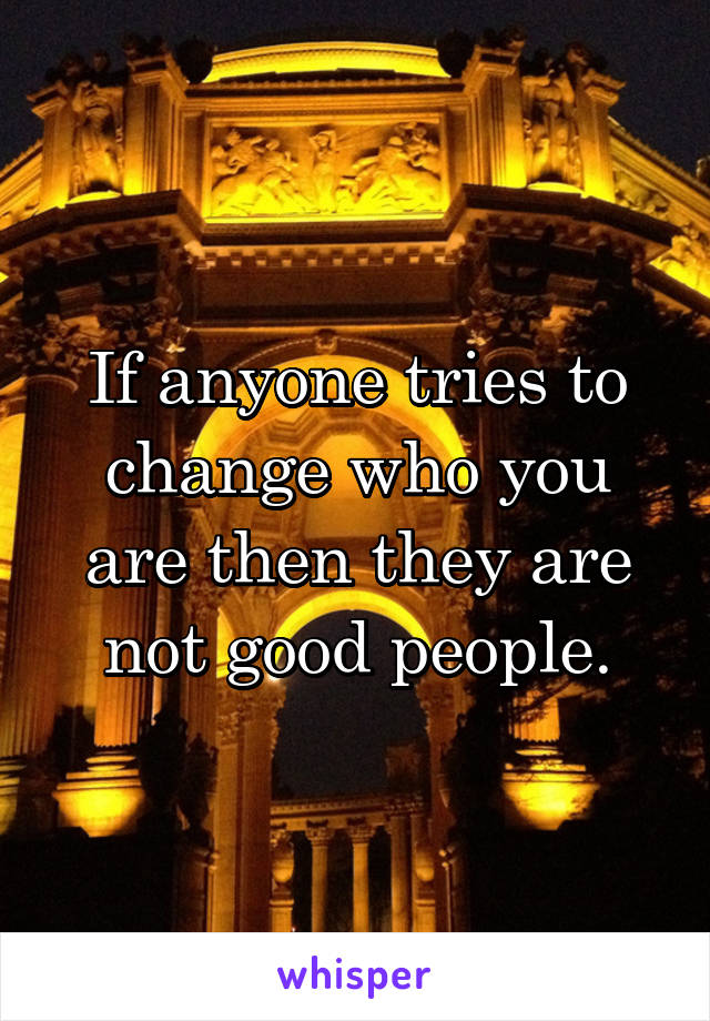 If anyone tries to change who you are then they are not good people.