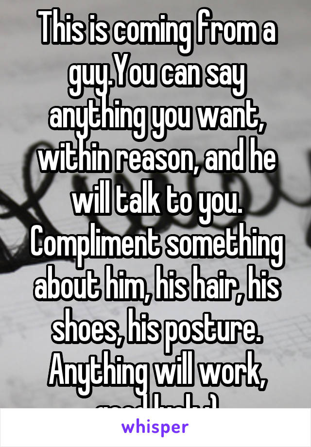 This is coming from a guy.You can say anything you want, within reason, and he will talk to you. Compliment something about him, his hair, his shoes, his posture. Anything will work, good luck :)
