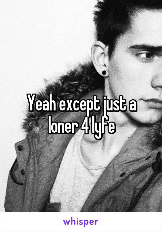 Yeah except just a loner 4 lyfe