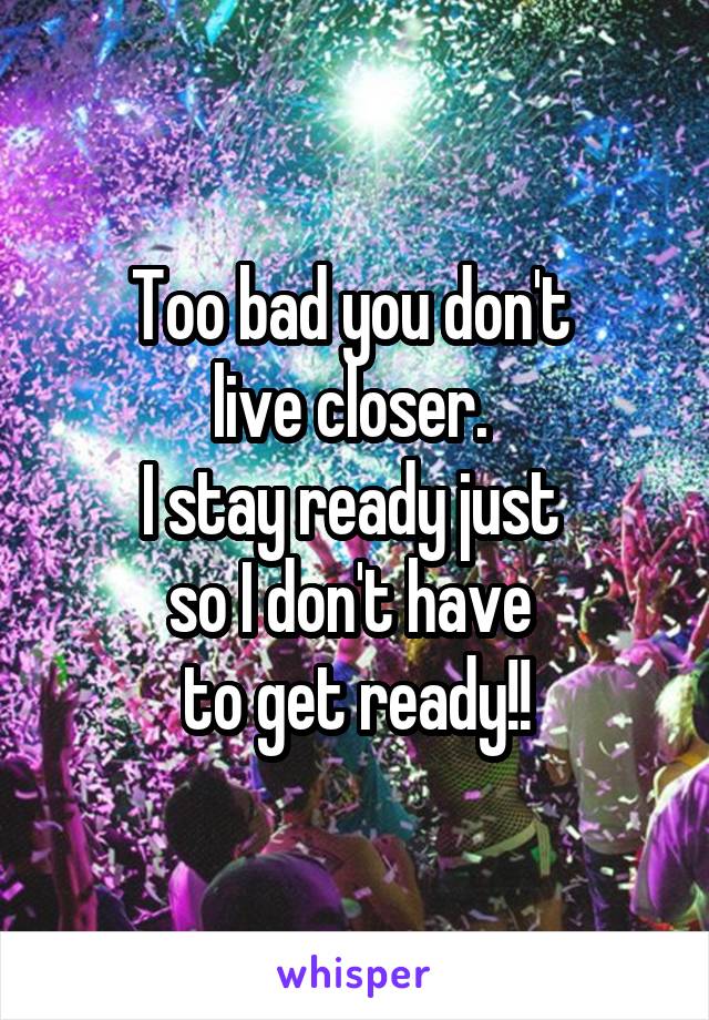 Too bad you don't 
live closer. 
I stay ready just 
so I don't have 
to get ready!!