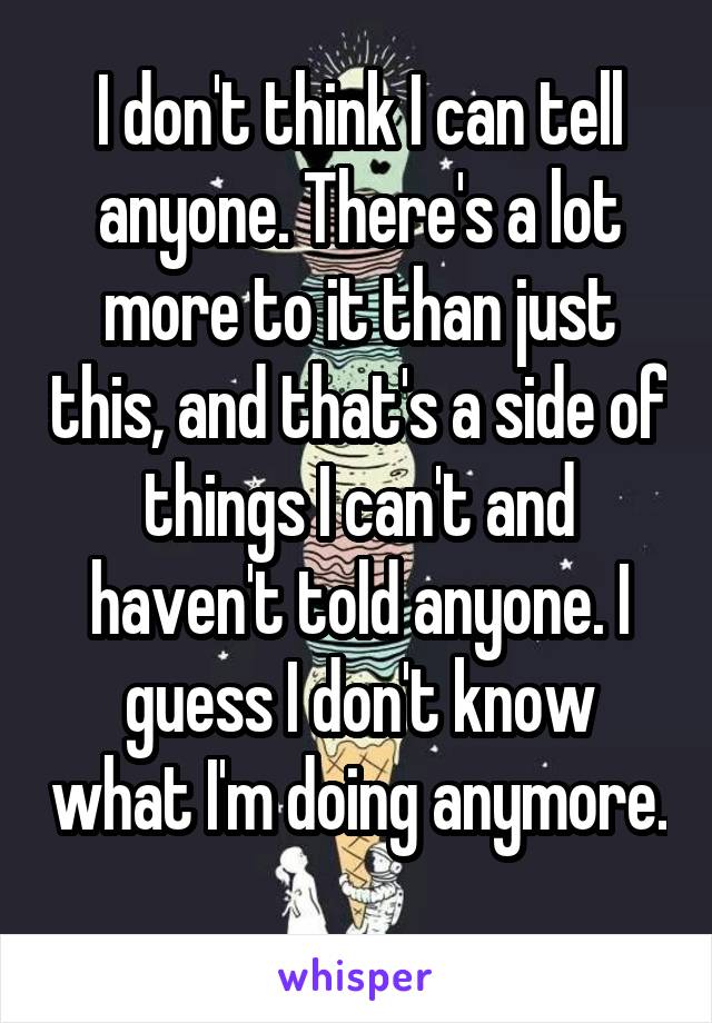 I don't think I can tell anyone. There's a lot more to it than just this, and that's a side of things I can't and haven't told anyone. I guess I don't know what I'm doing anymore. 