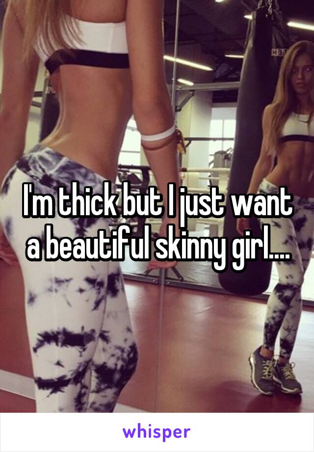 I'm thick but I just want a beautiful skinny girl....