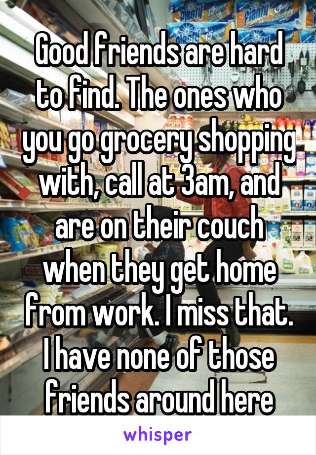 Good friends are hard to find. The ones who you go grocery shopping with, call at 3am, and are on their couch when they get home from work. I miss that. I have none of those friends around here