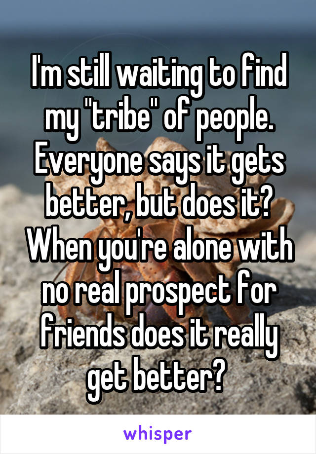 I'm still waiting to find my "tribe" of people. Everyone says it gets better, but does it? When you're alone with no real prospect for friends does it really get better? 