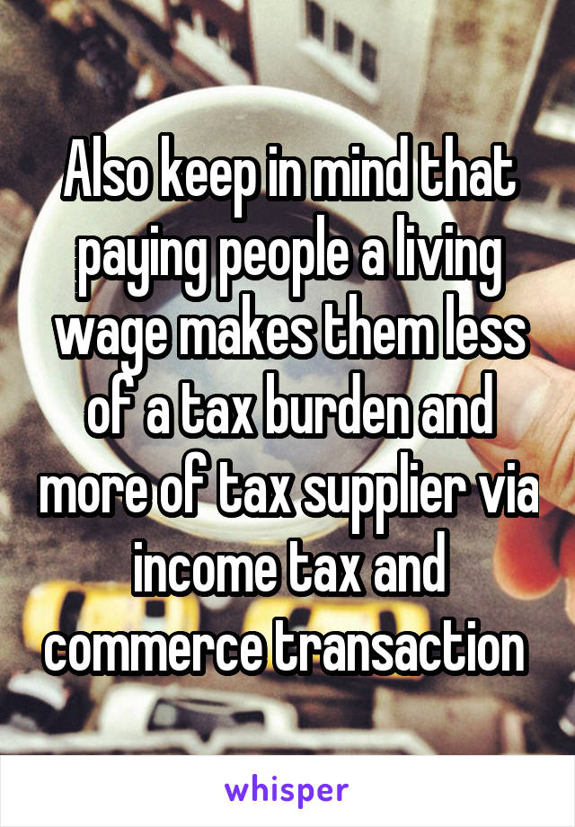 Also keep in mind that paying people a living wage makes them less of a tax burden and more of tax supplier via income tax and commerce transaction 