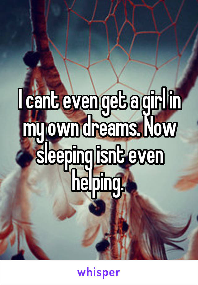 I cant even get a girl in my own dreams. Now sleeping isnt even helping. 