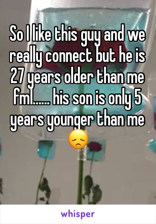 So I like this guy and we really connect but he is 27 years older than me fml...... his son is only 5 years younger than me 😞