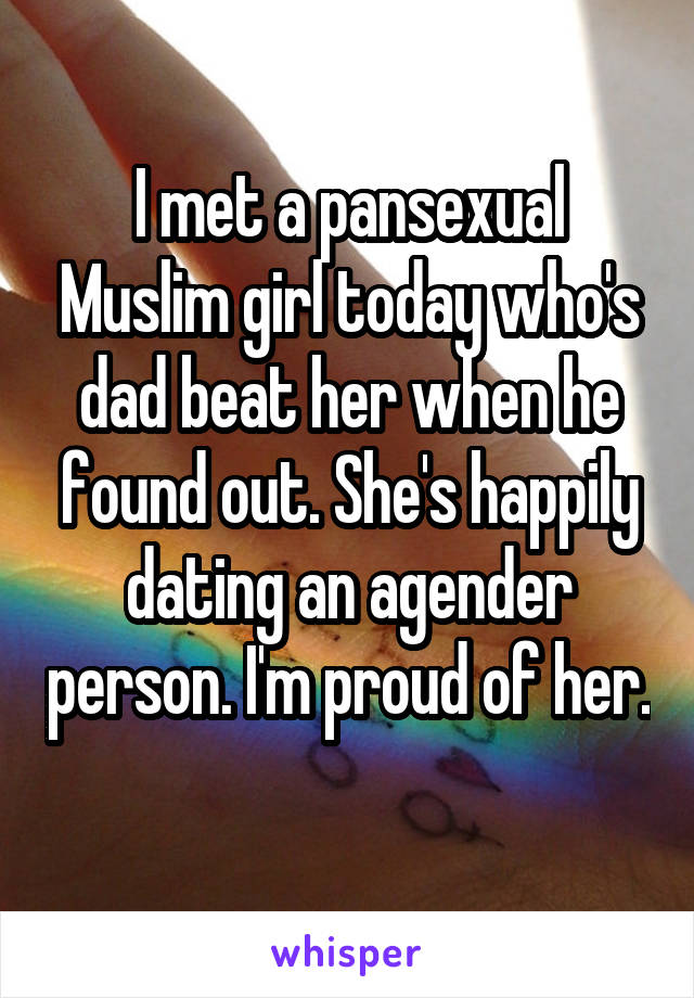 I met a pansexual Muslim girl today who's dad beat her when he found out. She's happily dating an agender person. I'm proud of her. 