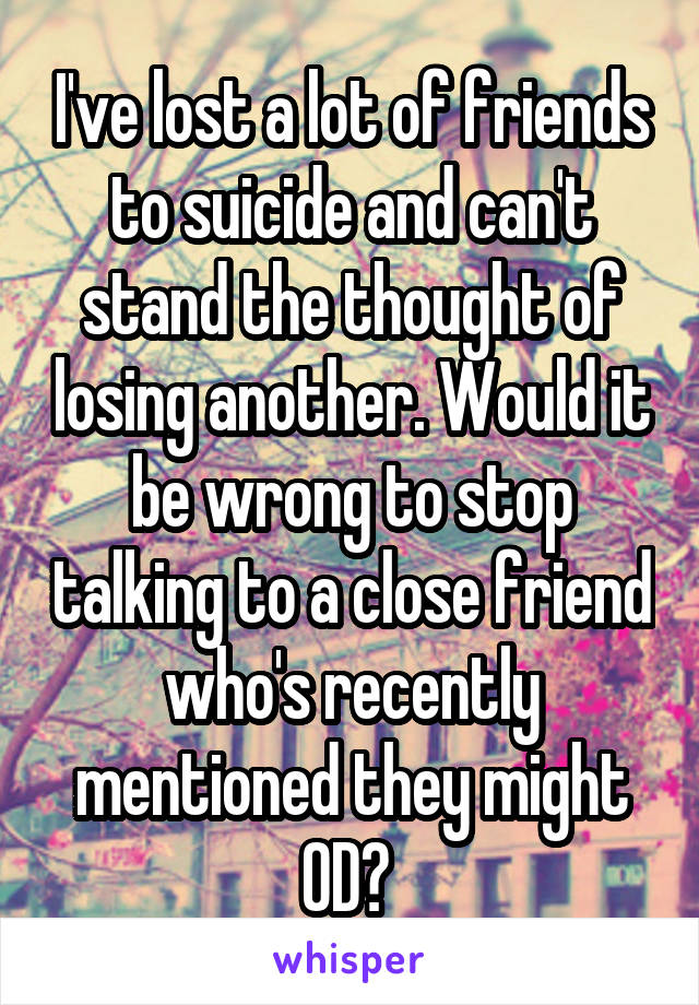 I've lost a lot of friends to suicide and can't stand the thought of losing another. Would it be wrong to stop talking to a close friend who's recently mentioned they might OD? 