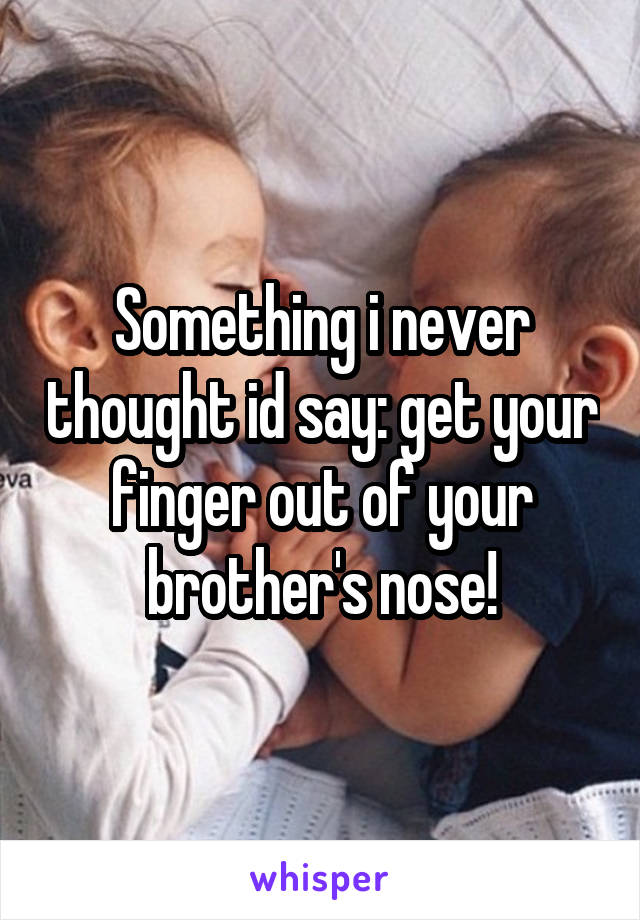 Something i never thought id say: get your finger out of your brother's nose!