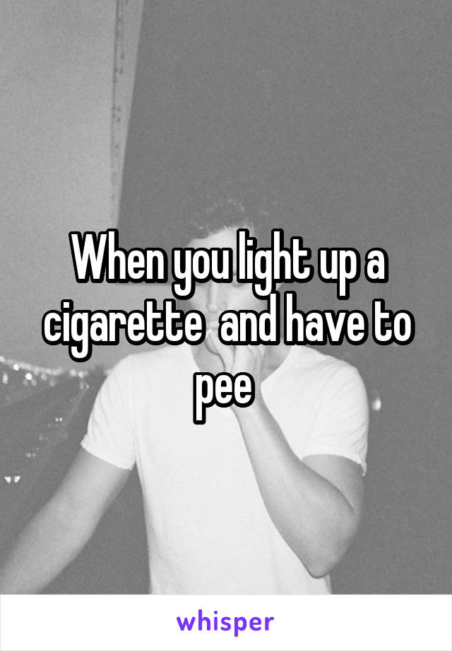 When you light up a cigarette  and have to pee 