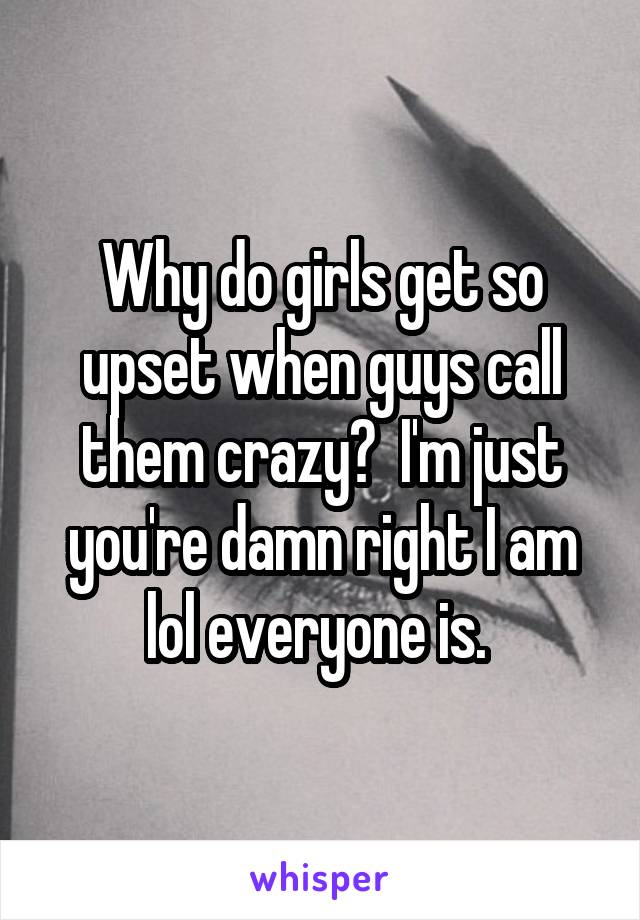 Why do girls get so upset when guys call them crazy?  I'm just you're damn right I am lol everyone is. 