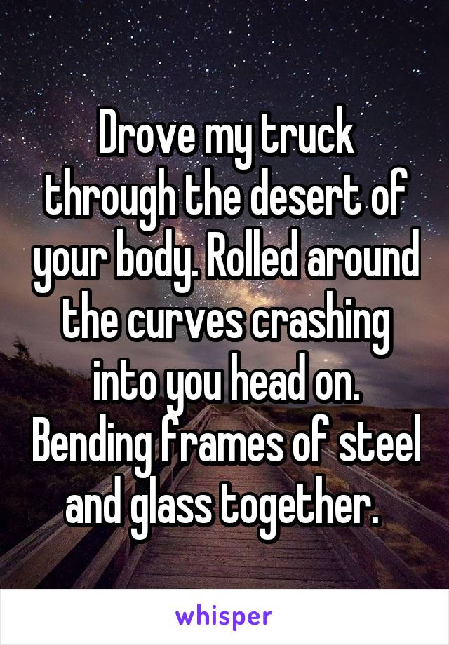 Drove my truck through the desert of your body. Rolled around the curves crashing into you head on. Bending frames of steel and glass together. 