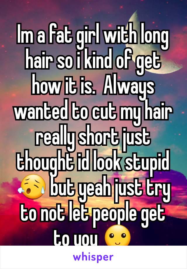 Im a fat girl with long hair so i kind of get how it is.  Always wanted to cut my hair really short just thought id look stupid 😥 but yeah just try to not let people get to you 🙂