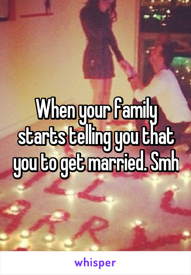 When your family starts telling you that you to get married. Smh