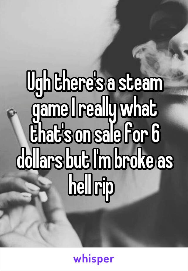 Ugh there's a steam game I really what that's on sale for 6 dollars but I'm broke as hell rip  