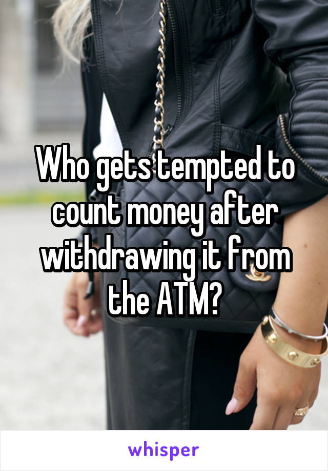 Who gets tempted to count money after withdrawing it from the ATM?