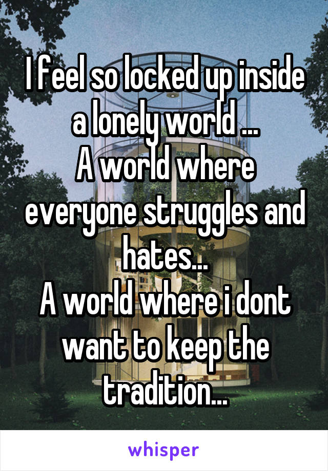 I feel so locked up inside a lonely world ...
A world where everyone struggles and hates...
A world where i dont want to keep the tradition...