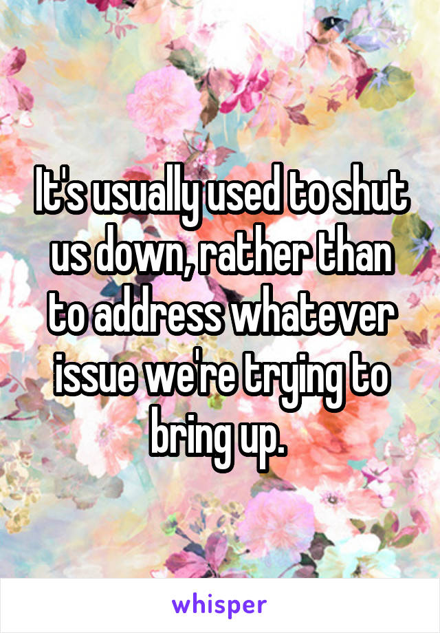 It's usually used to shut us down, rather than to address whatever issue we're trying to bring up. 