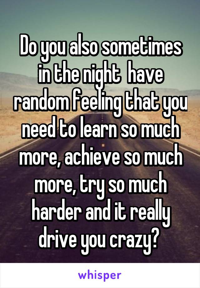 Do you also sometimes in the night  have random feeling that you need to learn so much more, achieve so much more, try so much harder and it really drive you crazy? 