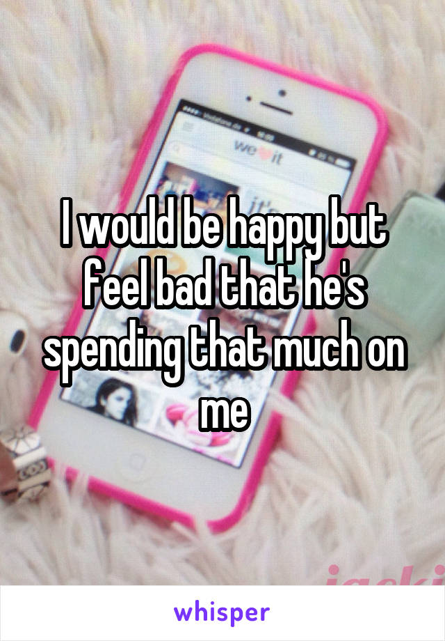 I would be happy but feel bad that he's spending that much on me