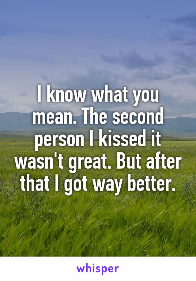 I know what you mean. The second person I kissed it wasn't great. But after that I got way better.