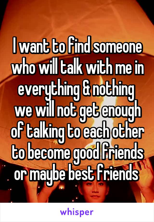 I want to find someone who will talk with me in everything & nothing 
we will not get enough of talking to each other to become good friends or maybe best friends 