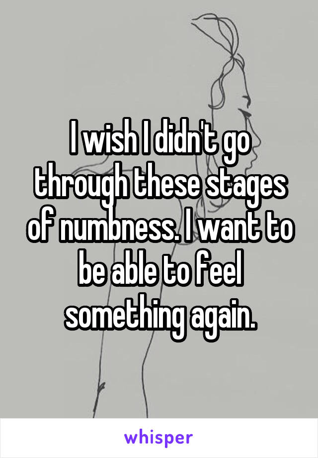 I wish I didn't go through these stages of numbness. I want to be able to feel something again.