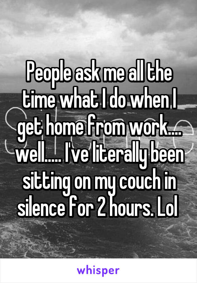 People ask me all the time what I do when I get home from work.... well..... I've literally been sitting on my couch in silence for 2 hours. Lol 