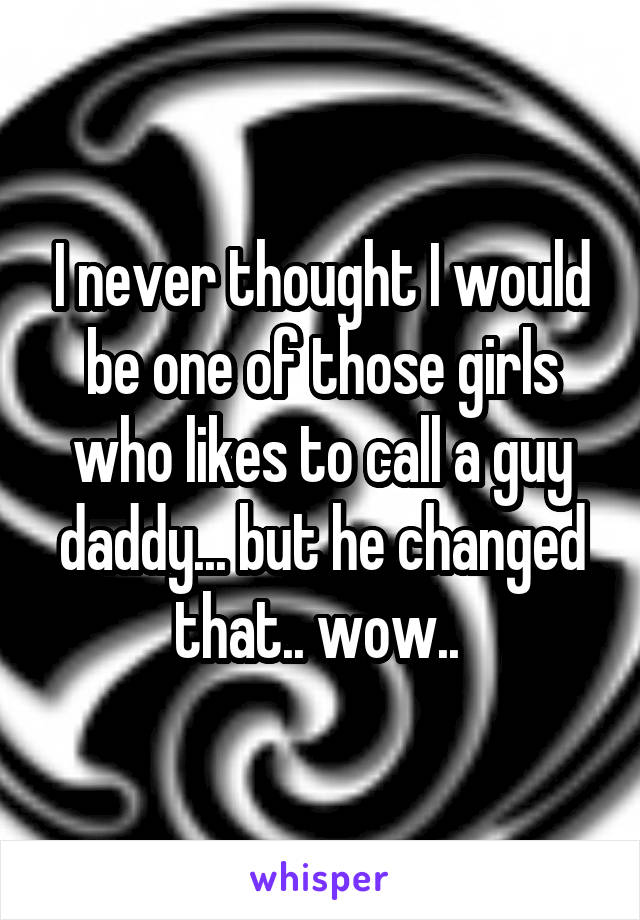 I never thought I would be one of those girls who likes to call a guy daddy... but he changed that.. wow.. 