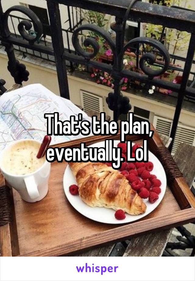 That's the plan, eventually. Lol 