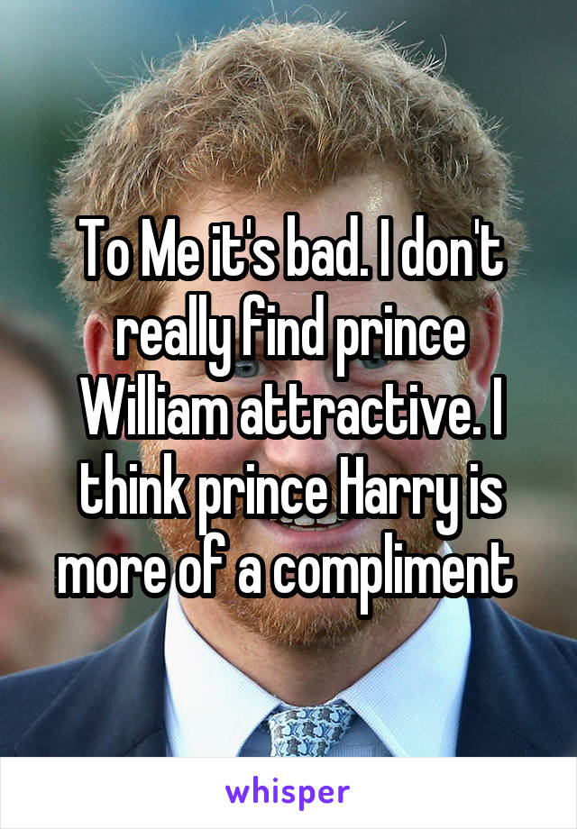 To Me it's bad. I don't really find prince William attractive. I think prince Harry is more of a compliment 