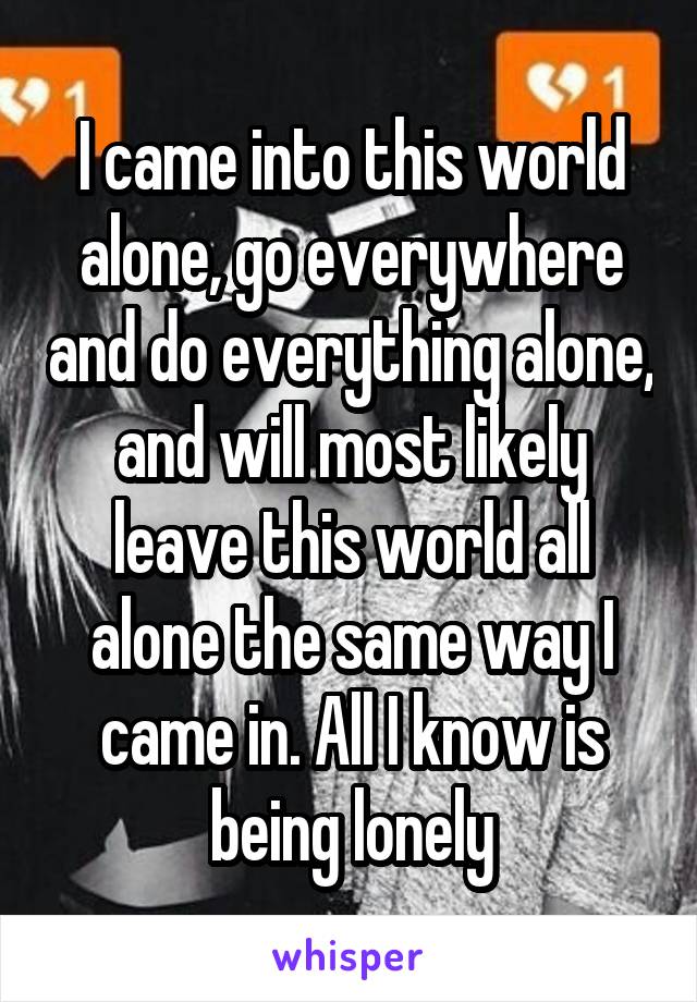 I came into this world alone, go everywhere and do everything alone, and will most likely leave this world all alone the same way I came in. All I know is being lonely