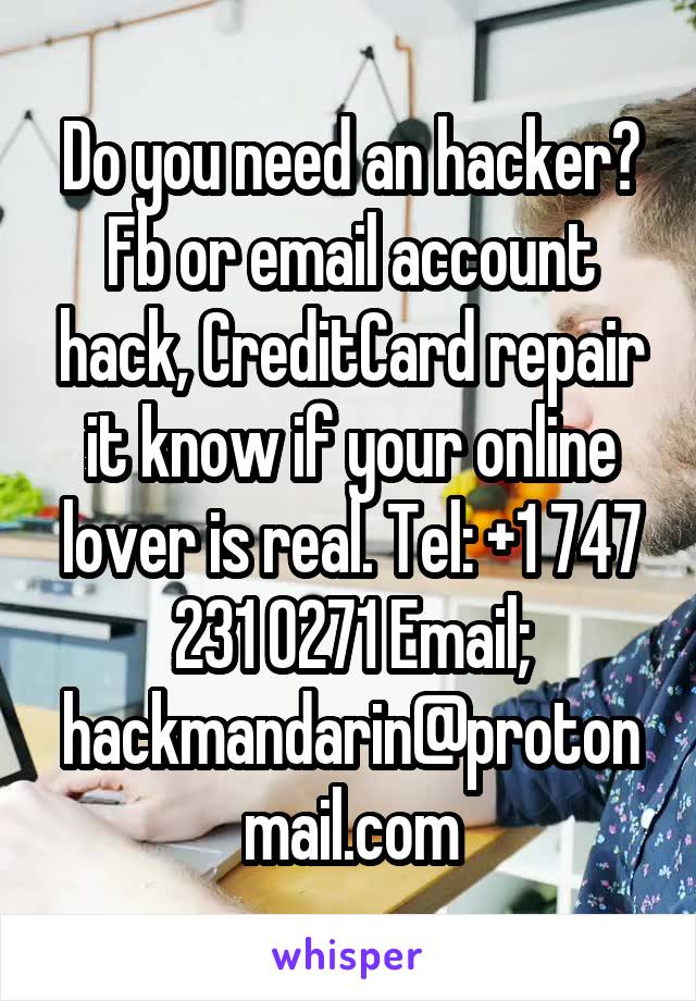 Do you need an hacker? Fb or email account hack, CreditCard repair it know if your online lover is real. Tel: +1 747 231 0271 Email; hackmandarin@protonmail.com