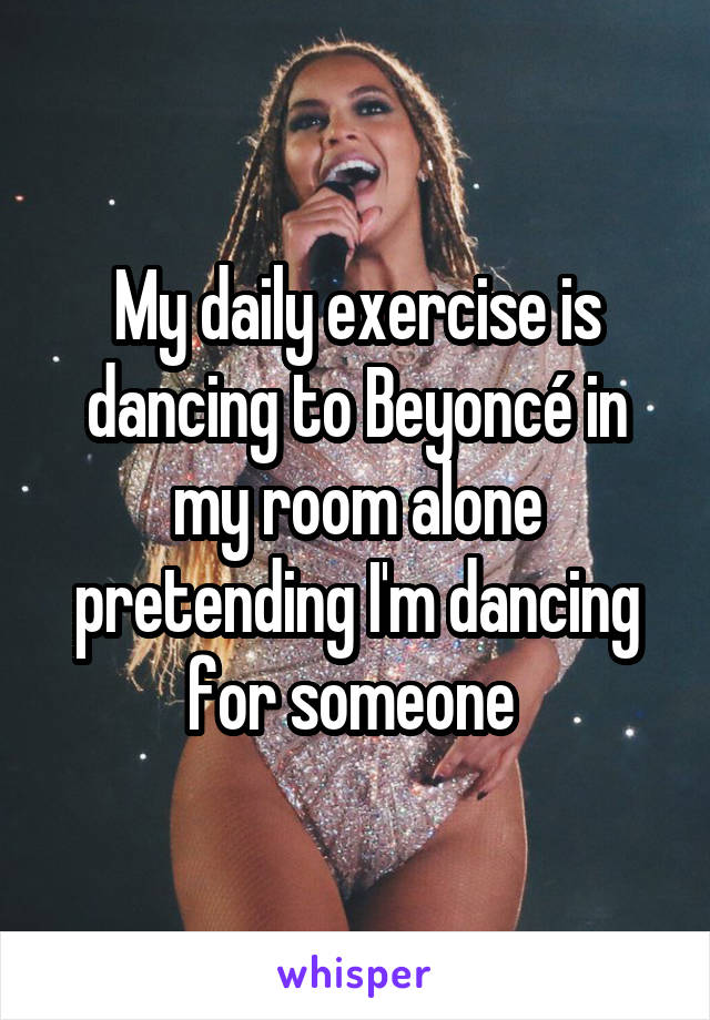 My daily exercise is dancing to Beyoncé in my room alone pretending I'm dancing for someone 