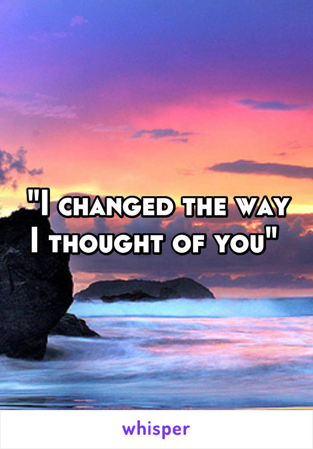 "I changed the way I thought of you" 