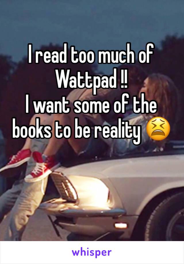 I read too much of Wattpad !! 
I want some of the books to be reality 😫