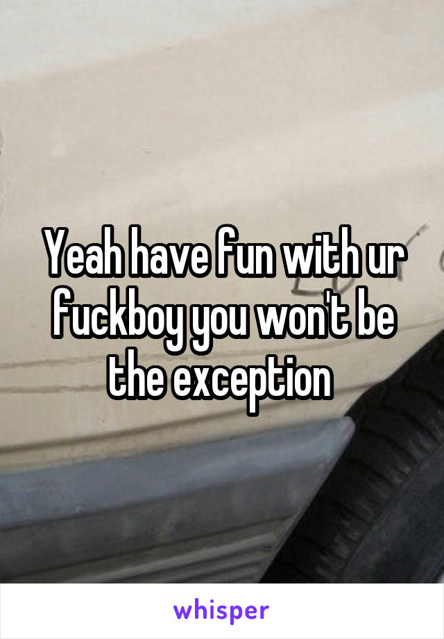 Yeah have fun with ur fuckboy you won't be the exception 