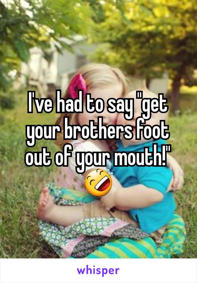 I've had to say "get your brothers foot out of your mouth!" 🤣