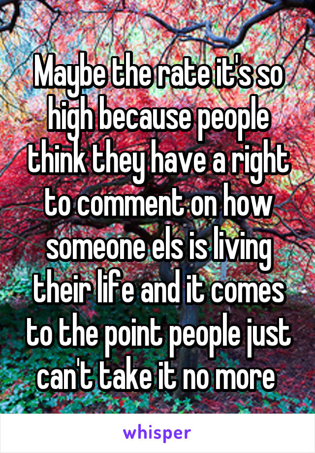 Maybe the rate it's so high because people think they have a right to comment on how someone els is living their life and it comes to the point people just can't take it no more 