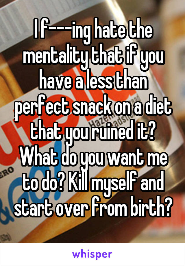 I f---ing hate the mentality that if you have a less than perfect snack on a diet that you ruined it? What do you want me to do? Kill myself and start over from birth? 