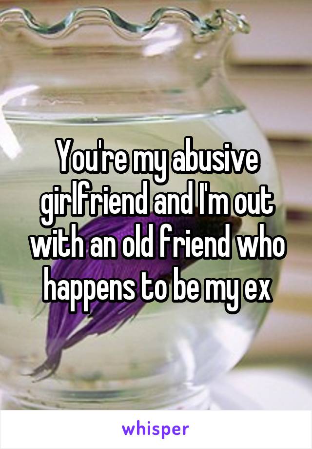 You're my abusive girlfriend and I'm out with an old friend who happens to be my ex