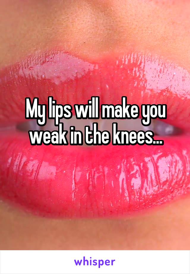 My lips will make you weak in the knees...
