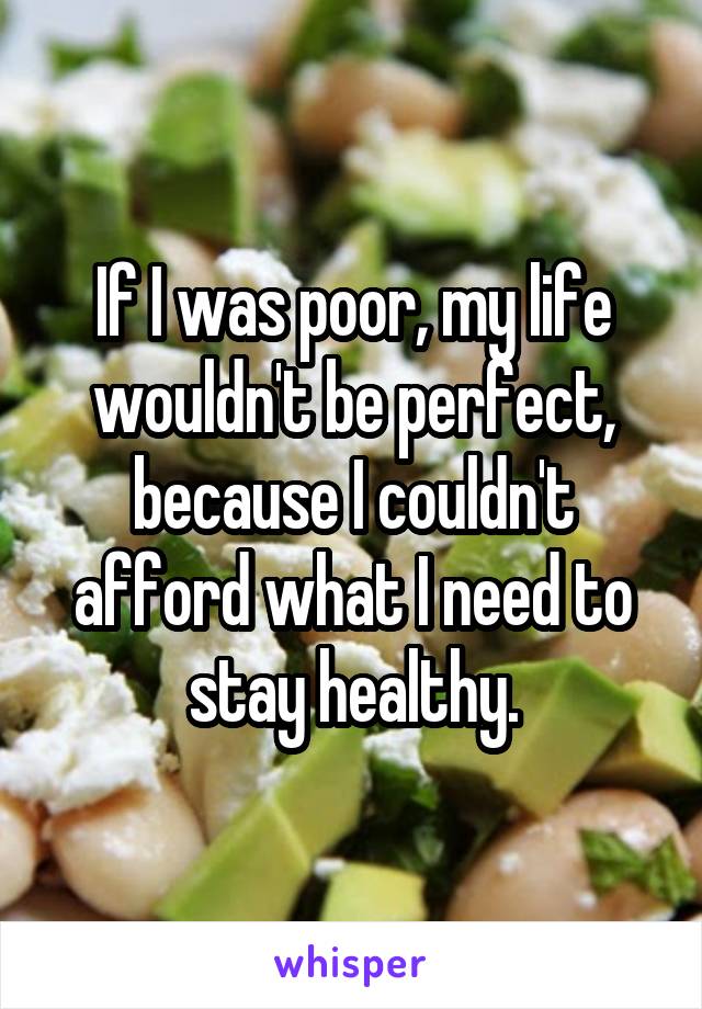 If I was poor, my life wouldn't be perfect, because I couldn't afford what I need to stay healthy.